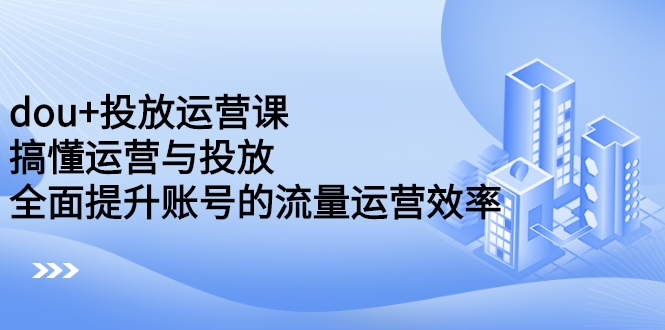 dou+投放运营课：搞懂运营与投放，全面提升账号的流量运营效率-构词网